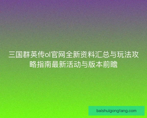 三国群英传ol官网全新资料汇总与玩法攻略指南最新活动与版本前瞻