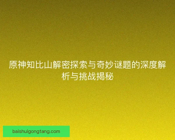 原神知比山解密探索与奇妙谜题的深度解析与挑战揭秘