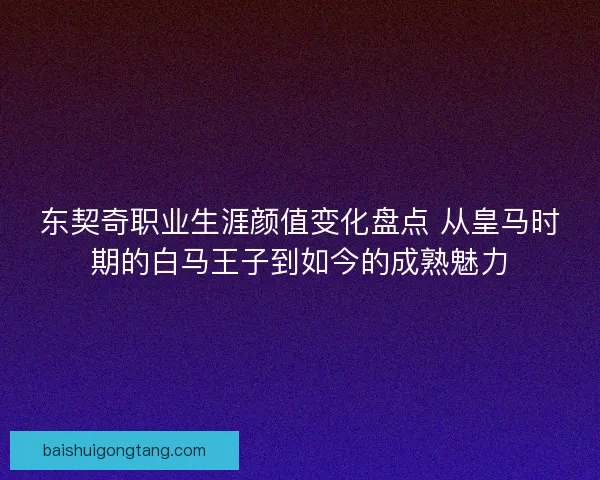 东契奇职业生涯颜值变化盘点 从皇马时期的白马王子到如今的成熟魅力