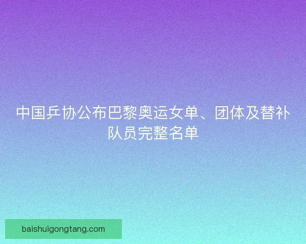 中国乒协公布巴黎奥运女单、团体及替补队员完整名单