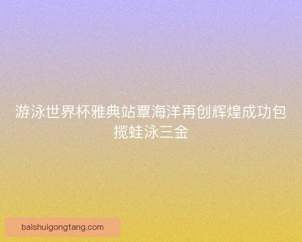 游泳世界杯雅典站覃海洋再创辉煌成功包揽蛙泳三金
