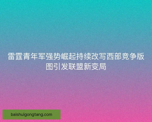 雷霆青年军强势崛起持续改写西部竞争版图引发联盟新变局