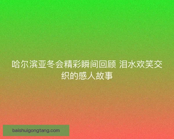 哈尔滨亚冬会精彩瞬间回顾 泪水欢笑交织的感人故事