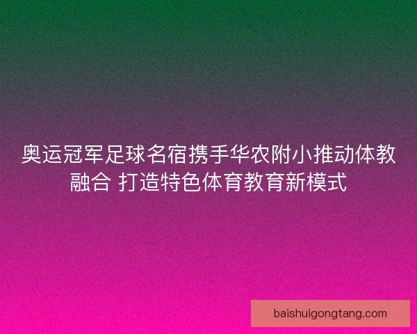 奥运冠军足球名宿携手华农附小推动体教融合 打造特色体育教育新模式